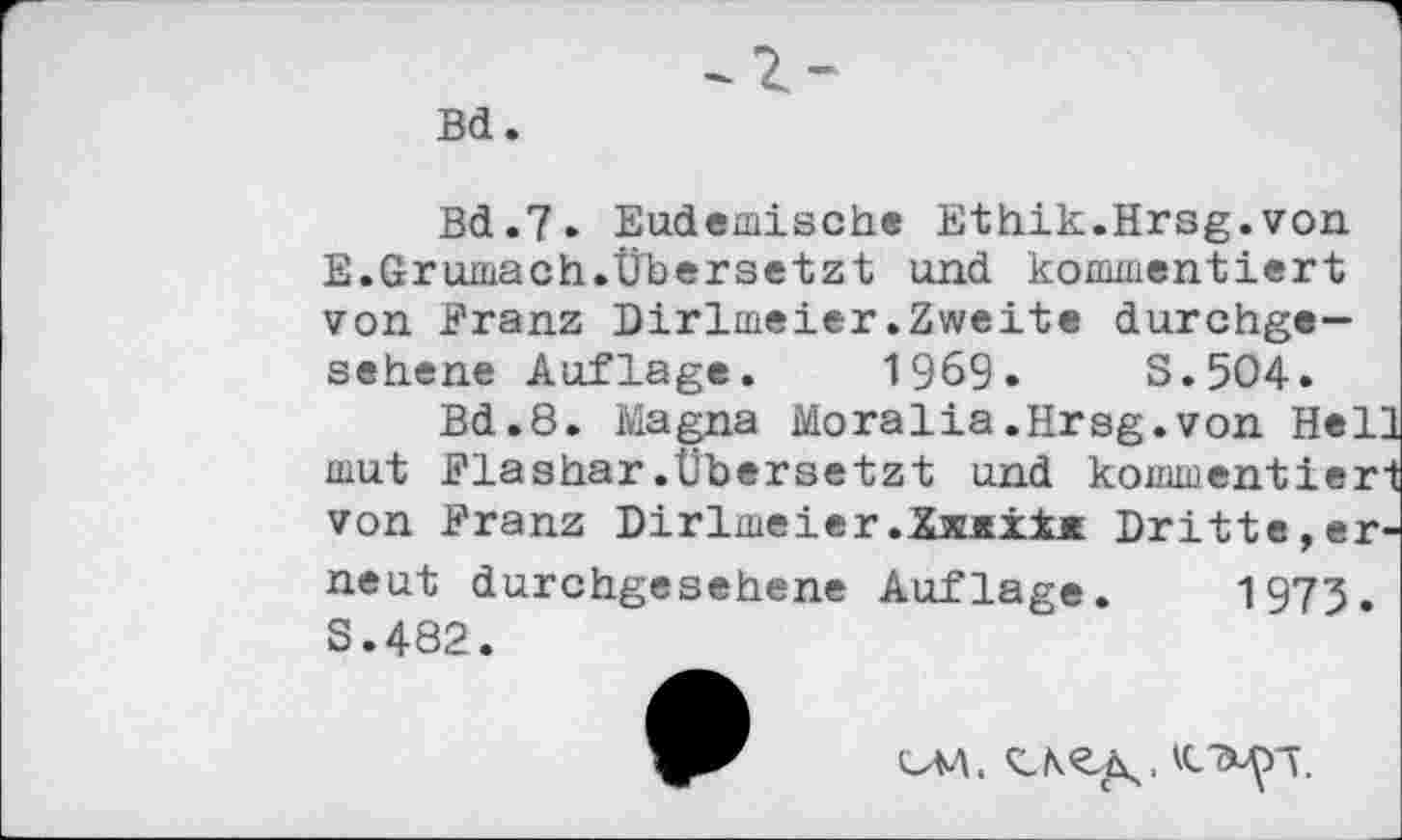 ﻿Bd.
Bd.7. Endemische Ethik.Hrsg.von E.Grumach.Übersetzt und kommentiert von Franz Dirlmeier.Zweite durchgesehene Auflage. 1969.	S.5O4.
Bd.8. Magna Moralia.Hrsg.von Hell mut Flashar.Übersetzt und kommentiert von Franz Dirlmeier.XämxIm Dritte,erneut durchgesehene Auflage. 1975. S.482.
